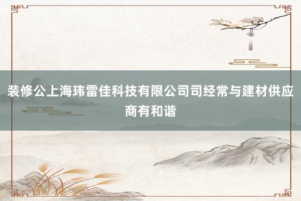 装修公上海玮雷佳科技有限公司司经常与建材供应商有和谐