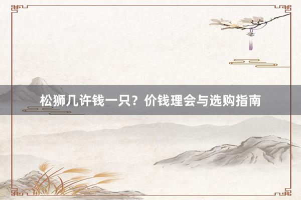 松狮几许钱一只？价钱理会与选购指南