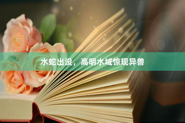 水蛇出没，高明水域惊现异兽